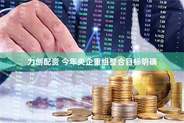 力创配资 今年央企重组整合目标明确