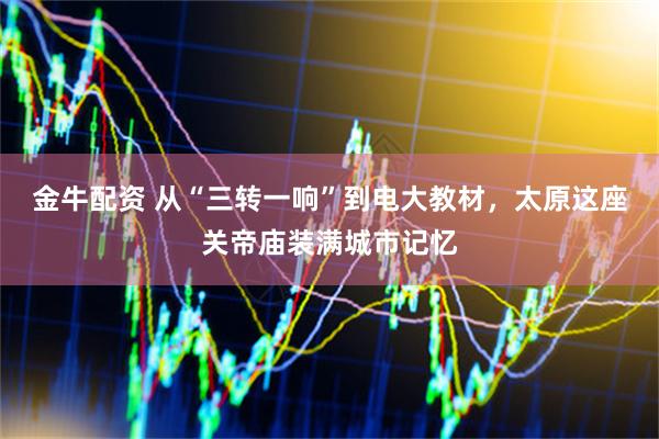 金牛配资 从“三转一响”到电大教材，太原这座关帝庙装满城市记忆