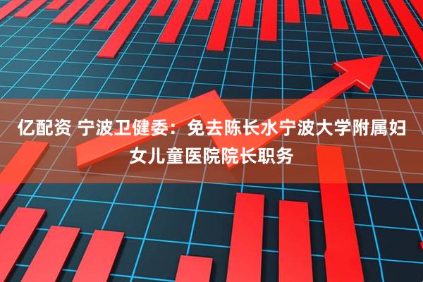 亿配资 宁波卫健委：免去陈长水宁波大学附属妇女儿童医院院长职务