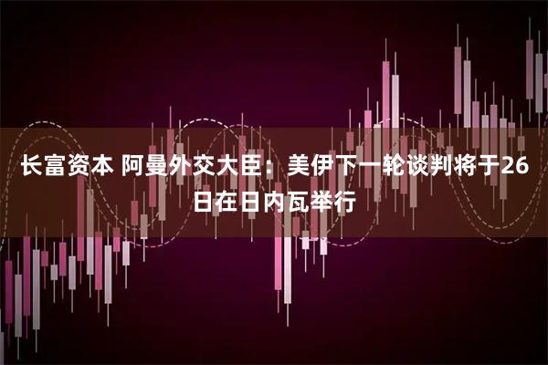 长富资本 阿曼外交大臣：美伊下一轮谈判将于26日在日内瓦举行
