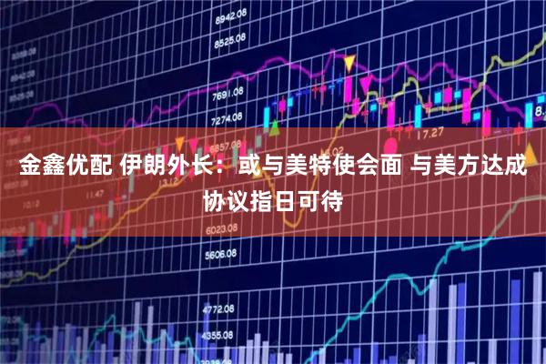 金鑫优配 伊朗外长：或与美特使会面 与美方达成协议指日可待