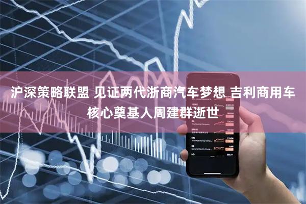 沪深策略联盟 见证两代浙商汽车梦想 吉利商用车核心奠基人周建群逝世