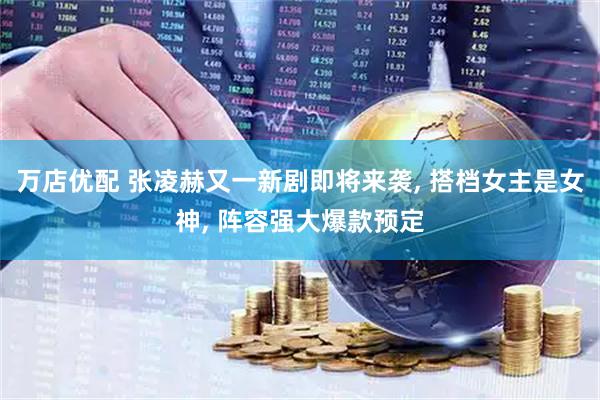 万店优配 张凌赫又一新剧即将来袭, 搭档女主是女神, 阵容强大爆款预定