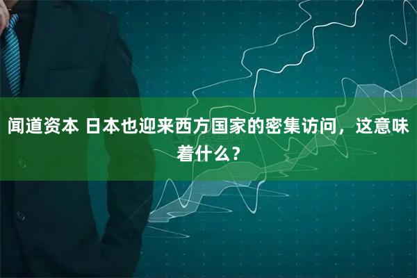 闻道资本 日本也迎来西方国家的密集访问，这意味着什么？