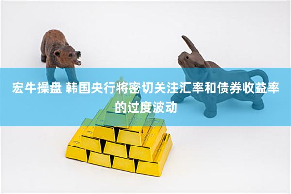 宏牛操盘 韩国央行将密切关注汇率和债券收益率的过度波动
