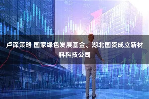 卢深策略 国家绿色发展基金、湖北国资成立新材料科技公司