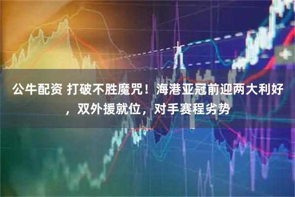 公牛配资 打破不胜魔咒！海港亚冠前迎两大利好，双外援就位，对手赛程劣势