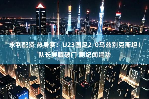 永利配资 热身赛：U23国足2-0乌兹别克斯坦！队长吴曦破门 蒯纪闻建功