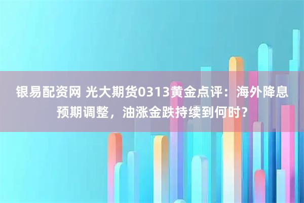 银易配资网 光大期货0313黄金点评：海外降息预期调整，油涨金跌持续到何时？