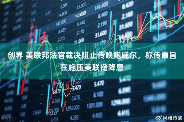 创界 美联邦法官裁决阻止传唤鲍威尔，称传票旨在施压美联储降息