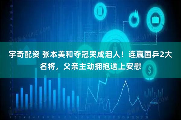 宇奇配资 张本美和夺冠哭成泪人！连赢国乒2大名将，父亲主动拥抱送上安慰