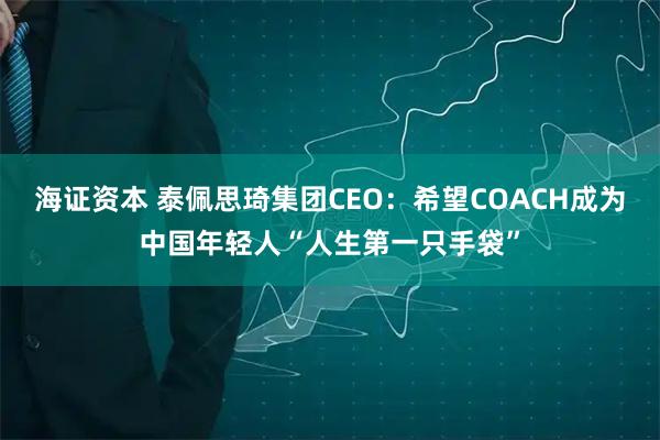 海证资本 泰佩思琦集团CEO：希望COACH成为中国年轻人“人生第一只手袋”