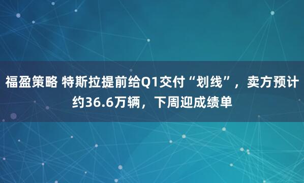福盈策略 特斯拉提前给Q1交付“划线”，卖方预计约36.6万辆，下周迎成绩单