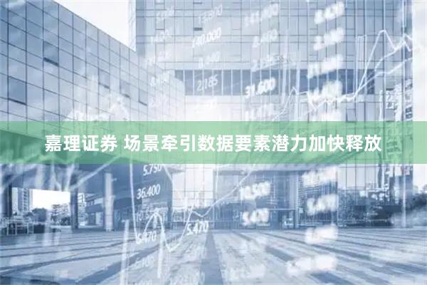 嘉理证券 场景牵引数据要素潜力加快释放