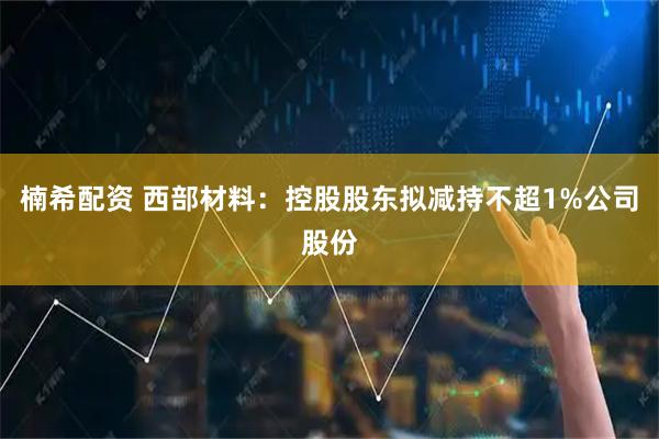 楠希配资 西部材料：控股股东拟减持不超1%公司股份