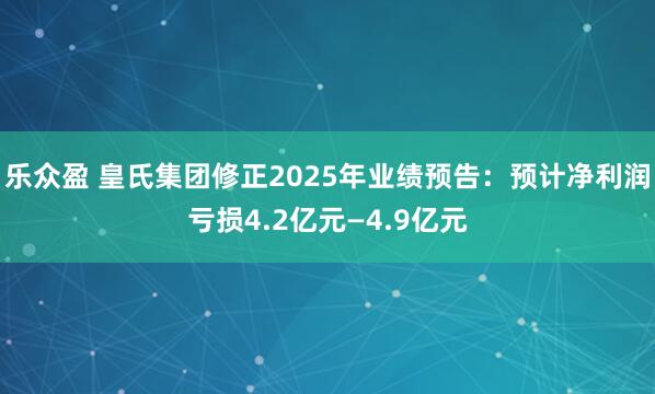 乐众盈 皇氏集团修正2025年业绩预告：预计净利润亏损4.2亿元—4.9亿元