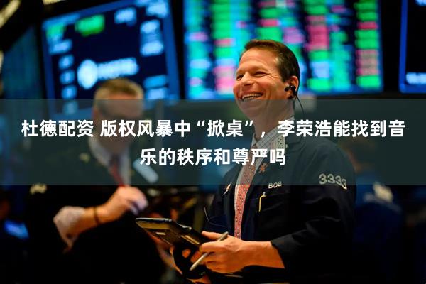 杜德配资 版权风暴中“掀桌”，李荣浩能找到音乐的秩序和尊严吗