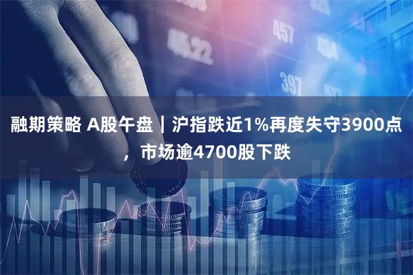 融期策略 A股午盘｜沪指跌近1%再度失守3900点，市场逾4700股下跌