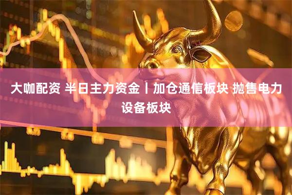 大咖配资 半日主力资金丨加仓通信板块 抛售电力设备板块