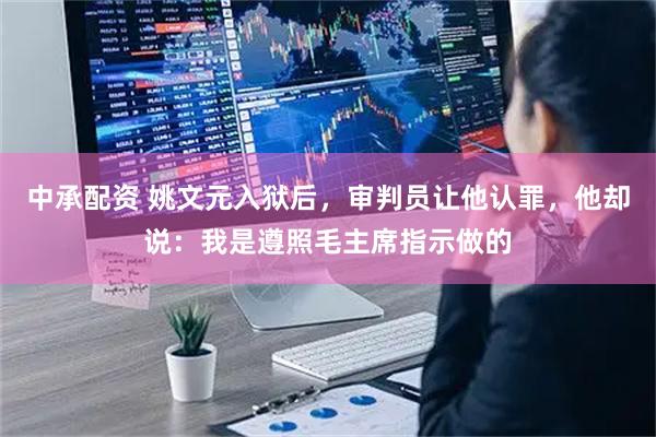 中承配资 姚文元入狱后，审判员让他认罪，他却说：我是遵照毛主席指示做的
