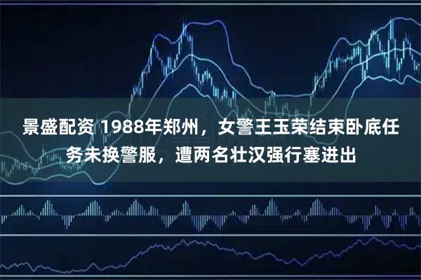景盛配资 1988年郑州，女警王玉荣结束卧底任务未换警服，遭两名壮汉强行塞进出