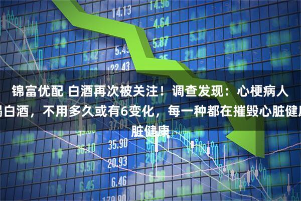 锦富优配 白酒再次被关注！调查发现：心梗病人喝白酒，不用多久或有6变化，每一种都在摧毁心脏健康