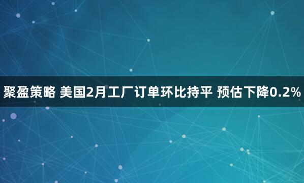 聚盈策略 美国2月工厂订单环比持平 预估下降0.2%