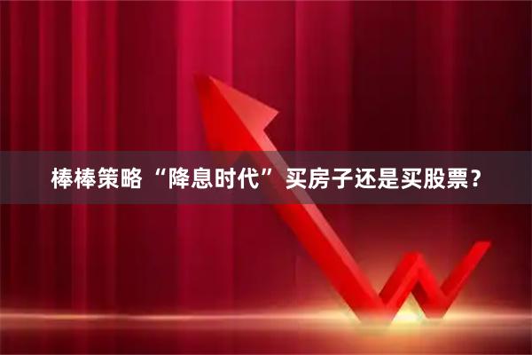 棒棒策略 “降息时代” 买房子还是买股票？