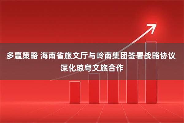 多赢策略 海南省旅文厅与岭南集团签署战略协议 深化琼粤文旅合作