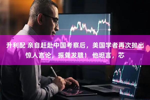 升利配 亲自赶赴中国考察后，美国学者再次抛出惊人言论，振聋发聩！ 他坦言，芯