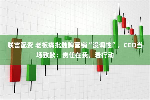 联富配资 老板痛批魏牌营销“没调性”，CEO当场致歉：责任在我，看行动