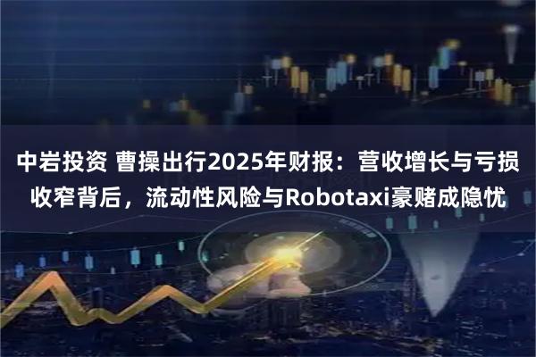 中岩投资 曹操出行2025年财报：营收增长与亏损收窄背后，流动性风险与Robotaxi豪赌成隐忧