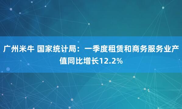 广州米牛 国家统计局：一季度租赁和商务服务业产值同比增长12.2%