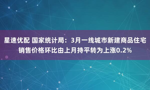 星速优配 国家统计局：3月一线城市新建商品住宅销售价格环比由上月持平转为上涨0.2%