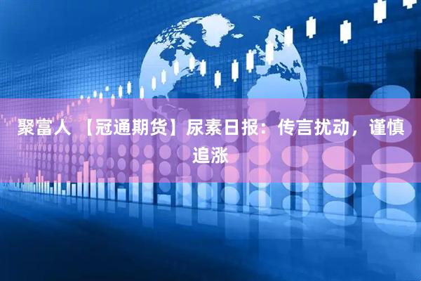 聚富人 【冠通期货】尿素日报：传言扰动，谨慎追涨