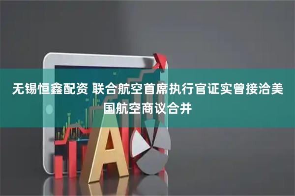 无锡恒鑫配资 联合航空首席执行官证实曾接洽美国航空商议合并