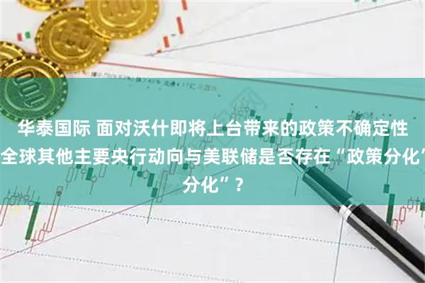 华泰国际 面对沃什即将上台带来的政策不确定性，全球其他主要央行动向与美联储是否存在“政策分化”？