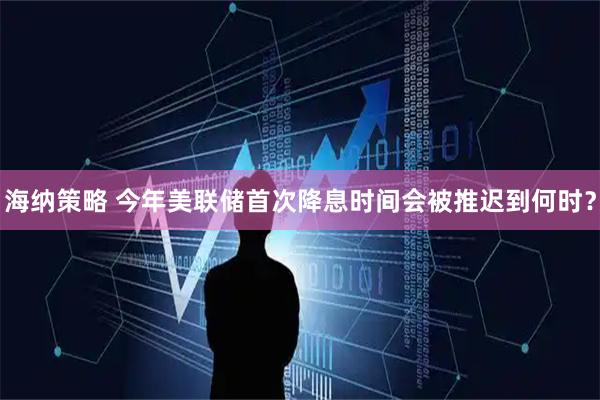 海纳策略 今年美联储首次降息时间会被推迟到何时？