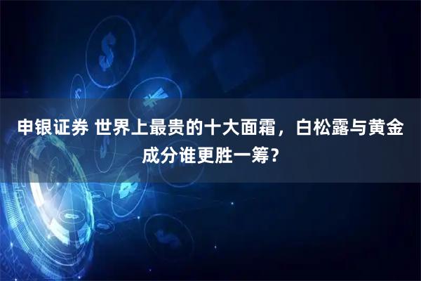 申银证券 世界上最贵的十大面霜，白松露与黄金成分谁更胜一筹？