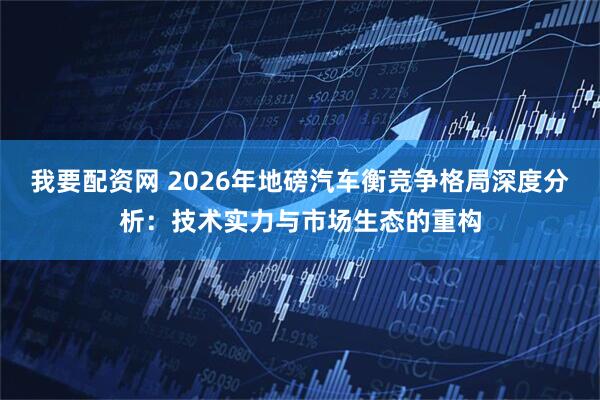 我要配资网 2026年地磅汽车衡竞争格局深度分析：技术实力与市场生态的重构