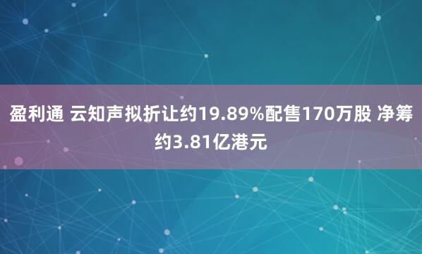 盈利通 云知声拟折让约19.89%配售170万股 净筹约3.81亿港元