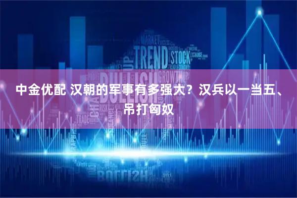 中金优配 汉朝的军事有多强大？汉兵以一当五、吊打匈奴