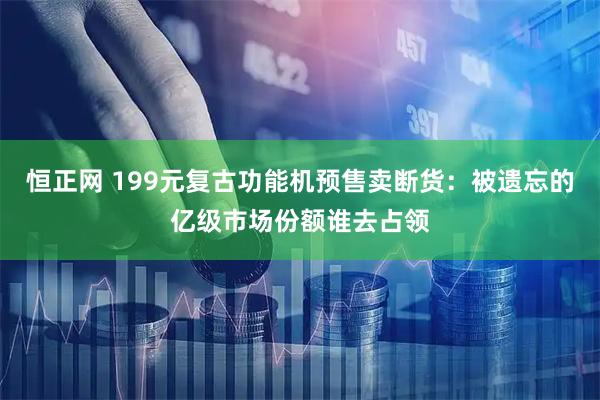 恒正网 199元复古功能机预售卖断货：被遗忘的亿级市场份额谁去占领