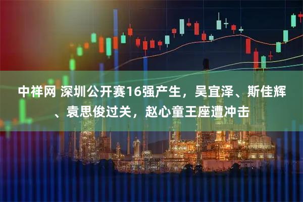 中祥网 深圳公开赛16强产生,吴宜泽、斯佳辉、袁思俊过关,赵心童王座遭冲击