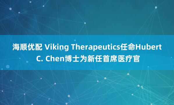 海顺优配 Viking Therapeutics任命Hubert C. Chen博士为新任首席医疗官