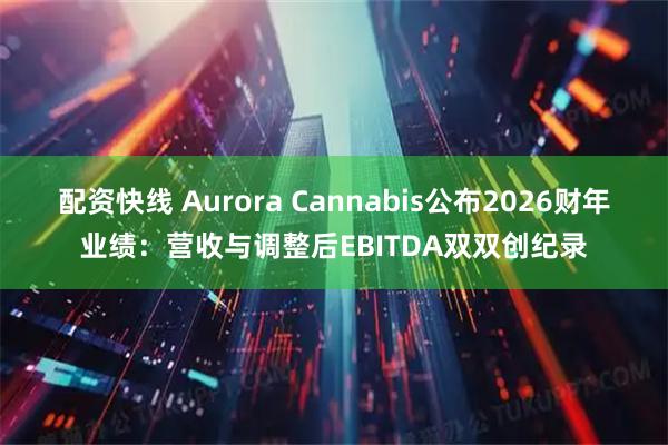 配资快线 Aurora Cannabis公布2026财年业绩：营收与调整后EBITDA双双创纪录