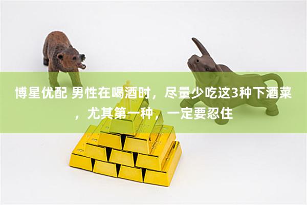 博星优配 男性在喝酒时，尽量少吃这3种下酒菜，尤其第一种，一定要忍住