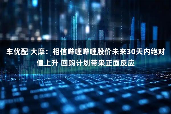 车优配 大摩：相信哔哩哔哩股价未来30天内绝对值上升 回购计划带来正面反应