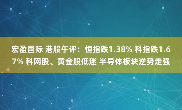 宏盈国际 港股午评：恒指跌1.38% 科指跌1.67% 科网股、黄金股低迷 半导体板块逆势走强