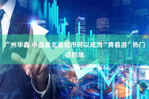 广州华鑫 中国最北县级市何以成为“奔县游”热门目的地